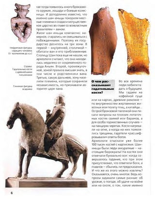 Нефритовая фигурка
сидящего человека
(V тысячелетие до н.э.)
Справа:
Гадательные кости
с древнейшими
письменами
Глиняная фигурка
всадника
тае тогда появилось много бронзово­
го оружия, лошади и боевые колес­
ницы. И доподлинно известно, что
именно шан-иньцы покорили мест­
ные племена и создали могуществен­
ное царство во главе со всевластным
правителем —ваном.
Жили шан-иньцы компактно: на­
верное, старались не смешиваться с
побежденными. Поэтому их госу­
дарство делилось на три зоны. В
первой —внутренней, столичной —
обитали ван и его приближенные.
Столицу Шан пока еще не нашли, но
археологи считают, что она находи­
лась недалеко от современного го­
рода Аньян. Второй, промежуточ­
ной, зоной правила высшая знать, в
том числе и родственники вана.
Третью, самую дальнюю, зону насе­
ляли племена, которые сохраняли
независимость, но признавали ав­
торитет царя-вана.
О чем рас- Во все времена
сказывают люди любили га-
гадательные дать о будущем,
кости? Мы гадаем на
кофейной гуще
или на картах, древние римляне —
по внутренностям жертвенных жи­
вотных или полету птиц, а китайцы...
Острой бронзовой палочкой они пи­
сали вопросы на плоских лопаточ­
ных костях свиней или баранов, а
для особо торжественных случаев —
на панцирях черепах. Кости нагрева­
ли на огне, а когда на них появля­
лись трещины, гадатели «расшиф­
ровывали» ответы богов.
Археологи отыскали уже более
100 тысяч костей с надписями. Шан-
иньцы были люди аккуратные —на­
стоящие бюрократы! На костях они
отмечали буквально все: когда со­
вершалось гадание, кто при этом
присутствовал, что ответили боги, а
главное —сбылись ли предсказания.
И что же из этого можно извлечь?
Оказывается, очень многое. Ведь во­
просы задавали самые разные: об
урожае, о погоде, об удаче на войне
или на охоте, о том, какие именно
6
 