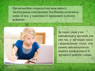 Організаційно-технологічні можливості
застосування електронних посібників полягають,
перш за все, у можливості працювати в різних
режимах.
За таких умов учні
навчаються в зручний для
них час, у зручному місці
і відповідному темпі, тим
самим забезпечуються
вимоги комфортності й
зручності роботи з ними.
 
