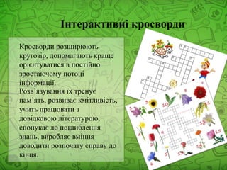 Інтерактивні кросворди
Кросворди розширюють
кругозір, допомагають краще
орієнтуватися в постійно
зростаючому потоці
інформації.
Розв’язування їх тренує
пам’ять, розвиває кмітливість,
учить працювати з
довідковою літературою,
спонукає до поглиблення
знань, виробляє вміння
доводити розпочату справу до
кінця.
 