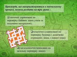 Кросворди, що використовуються в навчальному
процесі, можна розбити на три групи :
 поточні( спрямовані на
перевірку базових знань учнів за
поточним матеріалом),
тематичні (спрямовані на
перевірку базових і додатково
отриманих знань з певної теми)
узагальнюючі(спрямовані на
загальну перевірку знань).
 