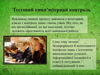Важливою ланкою процесу навчання в початкових
класах є контроль знань і вмінь учнів. Від того, як
він організований, на що націлений, істотно
залежить ефективність всієї навчальної роботи
Саме тому методи
безперервного й інтенсивного
контролю знань є істотними
компонентами сучасної
інформаційної технології в
освіті й тестування –
найважливіший із них.
 