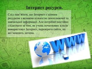 Слід пам’ятати, що Інтернет є цінним
ресурсом з великою кількістю захоплюючої та
навчальної інформації. Але потрібно постійно
слідкувати за тим, як учень початкових класів
використовує Інтернет, перевіряти сайти, на
які заходить дитина.
 