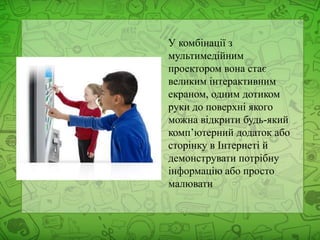У комбінації з
мультимедійним
проектором вона стає
великим інтерактивним
екраном, одним дотиком
руки до поверхні якого
можна відкрити будь-який
комп’ютерний додаток або
сторінку в Інтернеті й
демонструвати потрібну
інформацію або просто
малювати
 