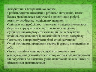Використання Інтерактивної дошки:
робить заняття цікавими й розвиває мотивацію, надає
більше можливостей для участі в колективній роботі,
розвитку особистих і соціальних навичок;
звільняє від необхідності записувати завдяки можливості
зберігати і друкувати все, що з’являється на дошці;
учні починають розуміти складніші ідеї в результаті
чіткішої, ефективнішої й динамічнішої подачі матеріалу;
дає змогу використовувати різні стилі навчання;
учні починають працювати творчо й стають упевненими в
собі;
їм не потрібна клавіатура, щоб працювати з цим
устаткуванням; у такий спосіб створюються додаткові умови
для залучення до навчання учнів початкових класів і дітей з
обмеженими можливостями
 