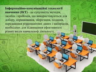 Інформаційно-комунікаційні технології
навчання (ІКТ) - це сукупність методів,
засобів і прийомів, що використовуються для
добору, опрацювання, зберігання, подання,
передавання різноманітних даних і матеріалів,
необхідних для підвищення ефективності
різних видів навчальноф діяльності.
 