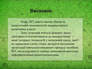 Отже, ІКТ мають значну кількість
педагогічних можливостей використання в
початкових класах.
Тому сучасний вчитель повинен знати
санітарно-гігієнічні вимоги до використання
комп’ютерних технологій у початковій школі, щоб
не нашкодити своїм учням, володіти методикою
організації навчально-виховного процесу засобами
ІКТ, що в сукупності означає опанування вчителем
інформатичними компетентностями.
Висновок
 