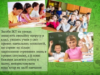 Засоби ІКТ на уроках
знижують емоційну напругу в
класі, уводять учнів у світ
ігрових навчальних технологій,
що сприяє не тільки
закріпленню отриманих знань в
ігрових ситуаціях, а й появі
бажання досягати успіху в
цьому, використовувати
комп’ютер як засіб навчання
 