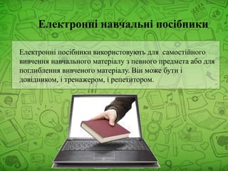 Електронні навчальні посібники
Електронні посібники використовують для самостійного
вивчення навчального матеріалу з певного предмета або для
поглиблення вивченого матеріалу. Він може бути і
довідником, і тренажером, і репетитором.
 