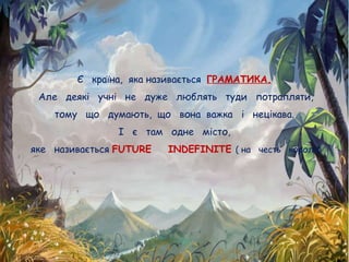 Є країна, яка називається ГРАМАТИКА.
Але деякі учні не дуже люблять туди потрапляти,
тому що думають, що вона важка і нецікава.
І є там одне місто,
яке називається FUTURE INDEFINITE ( на честь короля)
 