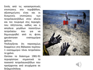 Εκτός από τις καταστρεπτικές
επιπτώσεις στο περιβάλλον,
αξιοσημείωτες είναι και οι
δυσμενείς επιπτώσεις των
πετρελαιοκηλίδων στην αλιεία
και τον τουρισμό στις περιοχές
που πλήττονται, καθώς και η
απώλεια μεγάλων ποσοτήτων
πετρελαίου που για να
δημιουργηθεί από τη φύση
χρειάστηκαν εκατομμύρια
χρόνια.
Υπολογίζεται ότι παγκοσμίως
διαρρέουν στη θάλασσα περίπου
1 εκατομμύριο τόνοι πετρελαίου
το χρόνο.
Ωστόσο το διάστημα 1981-91
περιορίστηκε σημαντικά το
ποσοστό πετρελαιοκηλίδων που
προέρχονται από ατυχήματα σε
δεξαμενόπλοια.
 