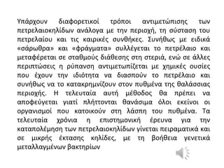 Υπάρχουν διαφορετικοί τρόποι αντιμετώπισης των
πετρελαιοκηλίδων ανάλογα με την περιοχή, τη σύσταση του
πετρελαίου και τις καιρικές συνθήκες. Συνήθως με ειδικά
«σάρωθρα» και «φράγματα» συλλέγεται το πετρέλαιο και
μεταφέρεται σε σταθμούς διάθεσης στη στεριά, ενώ σε άλλες
περιπτώσεις η ρύπανση αντιμετωπίζεται με χημικές ουσίες
που έχουν την ιδιότητα να διασπούν το πετρέλαιο και
συνήθως να το κατακρημνίζουν στον πυθμένα της θαλάσσιας
περιοχής. Η τελευταία αυτή μέθοδος θα πρέπει να
αποφεύγεται γιατί πλήττονται θανάσιμα όλοι εκείνοι οι
οργανισμοί που κατοικούν στη λάσπη του πυθμένα. Τα
τελευταία χρόνια η επιστημονική έρευνα για την
καταπολέμηση των πετρελαιοκηλίδων γίνεται πειραματικά και
σε μικρής έκτασης κηλίδες, με τη βοήθεια γενετικά
μεταλλαγμένων βακτηρίων
 