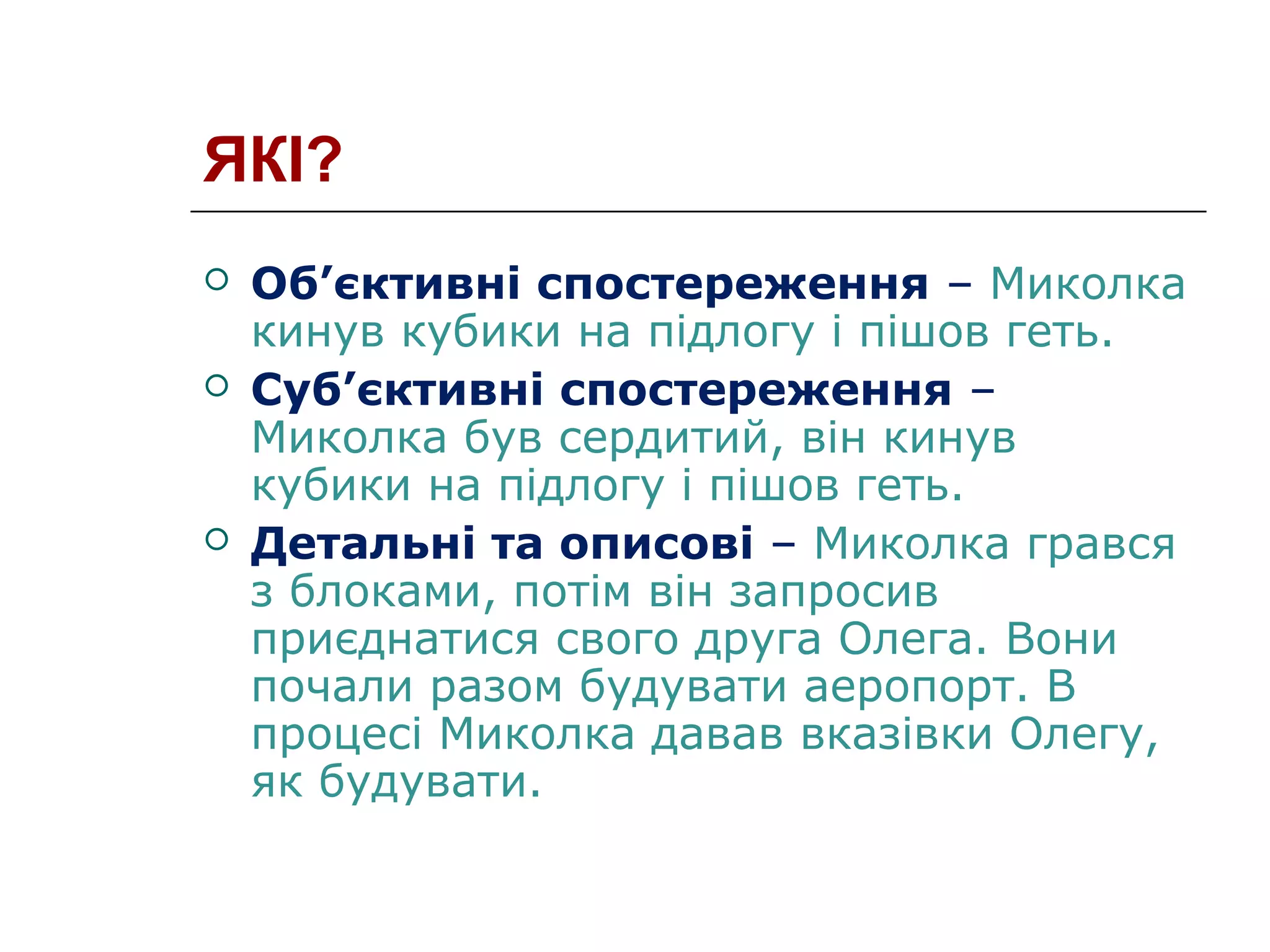 ЯКІ?
 Об’єктивні спостереження – Миколка
кинув кубики на підлогу і пішов геть.
 Суб’єктивні спостереження –
Миколка був сердитий, він кинув
кубики на підлогу і пішов геть.
 Детальні та описові – Миколка грався
з блоками, потім він запросив
приєднатися свого друга Олега. Вони
почали разом будувати аеропорт. В
процесі Миколка давав вказівки Олегу,
як будувати.
 
