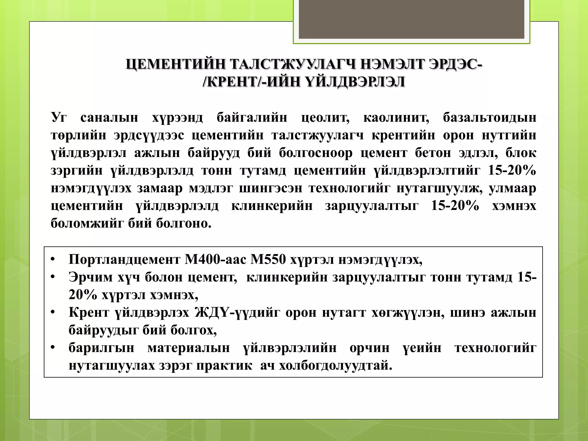 ЦЕМЕНТИЙН ТАЛСТЖУУЛАГЧ НЭМЭЛТ ЭРДЭС-
/КРЕНТ/-ИЙН ҮЙЛДВЭРЛЭЛ
• Портландцемент М400-аас М550 хүртэл нэмэгдүүлэх,
• Эрчим хүч болон цемент, клинкерийн зарцуулалтыг тонн тутамд 15-
20% хүртэл хэмнэх,
• Крент үйлдвэрлэх ЖДҮ-үүдийг орон нутагт хөгжүүлэн, шинэ ажлын
байруудыг бий болгох,
• барилгын материалын үйлвэрлэлийн орчин үеийн технологийг
нутагшуулах зэрэг практик ач холбогдолуудтай.
Уг саналын хүрээнд байгалийн цеолит, каолинит, базальтоидын
төрлийн эрдсүүдээс цементийн талстжуулагч крентийн орон нутгийн
үйлдвэрлэл ажлын байрууд бий болгосноор цемент бетон эдлэл, блок
зэргийн үйлдвэрлэлд тонн тутамд цементийн үйлдвэрлэлтийг 15-20%
нэмэгдүүлэх замаар мэдлэг шингэсэн технологийг нутагшуулж, улмаар
цементийн үйлдвэрлэлд клинкерийн зарцуулалтыг 15-20% хэмнэх
боломжийг бий болгоно.
 