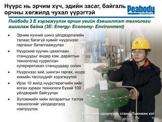 Нүүрс нь эрчим хүч, эдийн засаг, байгаль
орчны хөгжилд чухал үүрэгтэй
● Эрчим хүчний шинэ үйлдвэрлэлийн
талаас багагүй хувийг нүүрснээс
гаргахыг баталгаажуулах
● Нүүрсний хуучин цахилгаан
станцуудыг өндөр хэм, даралтын
технологид суурилсан
суперкритикал станцуудаар солих
● Нүүрснээс хий, шингэн гаргах, нүүрс
химийн төслүүдийг хэрэгжүүлэх
● Ирэх 10 жилд нүүрстөрөгчийн хийг
ялган хураах технологи бүхий 100
үйлдвэрийг байгуулах
● Хүлэмжийн хийн ялгаралтыг тэглэх
технологийг үйлдвэрлэлд
нэвтрүүлэх
13
Пийбоди 3 Е хэрэгжүүлэх орчин үеийн дэвшилтэт технологи
ашиглаж байна (3E: Energy- Economy- Environment)
Грийнжен цахилгаан станц, Тьянжин хот
 