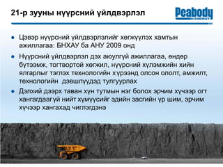 21-р зууны нүүрсний үйлдвэрлэл
15
● Цэвэр нүүрсний үйлдвэрлэлийг хөгжүүлэх хамтын
ажиллагаа: БНХАУ ба АНУ 2009 онд
● Нүүрсний үйлдвэрлэл дэх аюулгүй ажиллагаа, өндөр
бүтээмж, тогтвортой хөгжил, нүүрсний xүлэмжийн хийн
ялгарлыг тэглэх технологийн хүрээнд олсон ололт, амжилт,
технологийн дэвшлүүдэд тулгуурлах
● Дэлхий дээрх таван хүн тутмын нэг болох эрчим хүчээр огт
хангагдаагүй нийт хүмүүсийг эдийн засгийн үр шим, эрчим
хүчээр хангахад чиглэгдэнэ
 
