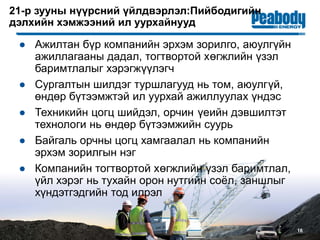 16
21-р зууны нүүрсний үйлдвэрлэл:Пийбодигийн
дэлхийн хэмжээний ил уурхайнууд
● Ажилтан бүр компанийн эрхэм зорилго, аюулгүйн
ажиллагааны дадал, тогтвортой хөгжлийн үзэл
баримтлалыг хэрэгжүүлэгч
● Сургалтын шилдэг туршлагууд нь том, аюулгүй,
өндөр бүтээмжтэй ил уурхай ажиллуулах үндэс
● Техникийн цогц шийдэл, орчин үеийн дэвшилтэт
технологи нь өндөр бүтээмжийн суурь
● Байгаль орчны цогц хамгаалал нь компанийн
эрхэм зорилгын нэг
● Компанийн тогтвортой хөгжлийн үзэл баримтлал,
үйл хэрэг нь тухайн орон нутгийн соёл, заншлыг
хүндэтгэдгийн тод илрэл
 