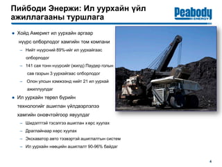 Пийбоди Энержи: Ил уурхайн үйл
ажиллагааны туршлага
4
● Хойд Америкт ил уурхайн аргаар
нүүрс олборлодог хамгийн том компани
– Нийт нүүрсний 89%-ийг ил уурхайгаас
олборлодог
– 141 сая тонн нүүрсийг (жилд) Паудер голын
сав газрын 3 уурхайгаас олборлодог
– Олон улсын хэмжээнд нийт 21 ил уурхай
ажиллуулдаг
● Ил уурхайн төрөл бүрийн
технологийг ашиглан үйлдвэрлэлээ
хамгийн оновчтойгоор явуулдаг
– Шидэлттэй тэсэлгээ ашиглан хөрс хуулах
– Драглайнаар хөрс хуулах
– Экскаватор авто тээвэртэй ашиглалтын систем
– Ил уурхайн нөөцийн ашиглалт 90-96% байдаг
 