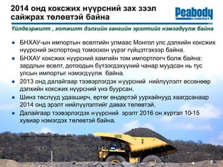 2014 онд коксжих нүүрсний зах зээл
сайжрах төлөвтэй байна
● БНХАУ-ын импортын өсөлтийн улмаас Монгол улс дэлхийн коксжих
нүүрсний экспортонд томоохон үүрэг гүйцэтгэхээр байна.
● БНХАУ коксжих нүүрсний хамгийн том импортлогч болж байна:
зардлын өсөлт, дотоодын бүтээгдэхүүний чанар муудсан нь тус
улсын импортыг нэмэгдүүлж байна.
● 2013 онд далайгаар тээвэрлэгдэх нүүрсний нийлүүлэлт өссөнөөр
дэлхийн коксжих нүүрсний үнэ буурсан.
● Шинэ төслүүд удааширч, өртөг өндөртэй уурхайнууд хаагдсанаар
2014 онд эрэлт нийлүүлэлтийг давах төлөвтэй.
● Далайгаар тээвэрлэгдэх нүүрсний эрэлт 2016 он хүртэл 10-15
хувиар нэмэгдэх төлөвтэй байна.
Үйлдвэржилт , хотжилт дэлхийн гангийн эрэлтийг нэмэгдүүлж байна
8
Эх сурвалж: Пийбоди Глобал Аналитикс.
 