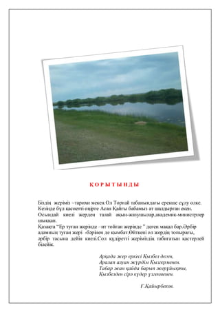 Қ О Р Ы Т Ы Н Д Ы
Біздің жеріміз –тарихи мекен.Ол Торғай табанындағы ерекше сұлу өлке.
Кезінде бұл қасиетті өңірге Асан Қайғы бабамыз ат шалдырған екен.
Осындай киелі жерден талай ақын-жазушылар,академик-министрлер
шыққан.
Қазақта “Ер туған жерінде –ит тойған жерінде ” деген мақал бар.Әрбір
адамның туған жері -бәрінен де қымбат.Өйткені ол жердің топырағы,
әрбір тасына дейін киелі.Сол құдіретті жеріміздің табиғатын қастерлей
білейік.
Арқада жер еркесі Қызбел деген,
Аралап алуан жүрдім Қызгерменен.
Табар жан қайда барып жерұйықты,
Қызбелден сірә күдер үзгенменен.
Ғ.Қайырбеков.
 