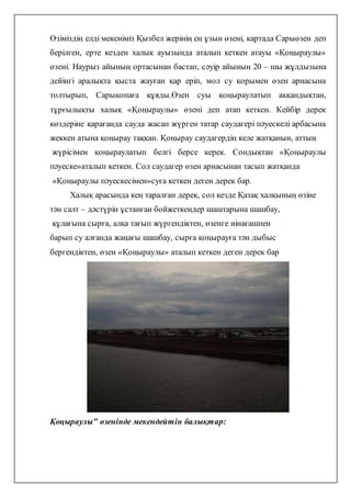 Өзіміздің елді мекеніміз Қызбел жерінің ең ұзын өзені, картада Сарыөзен деп
берілген, ерте кезден халық ауызында аталып кеткен атауы «Қоңыраулы»
өзені. Наурыз айының ортасынан бастап, сәуір айының 20 – шы жұлдызына
дейінгі аралықта қыста жауған қар еріп, мол су қорымен өзен арнасына
толтырып, Сарықопаға құяды.Өзен суы қоңыраулатып аққандықтан,
тұрғылықты халық «Қоңыраулы» өзені деп атап кеткен. Кейбір дерек
көздеріне қарағанда сауда жасап жүрген татар саудагері пәуескелі арбасына
жеккен атына қоңырау таққан. Қоңырау саудагердің келе жатқанын, аттың
жүрісімен қоңыраулатып белгі берсе керек. Сондықтан «Қоңыраулы
пәуеске»аталып кеткен. Сол саудагер өзен арнасынан тасып жатқанда
«Қоңыраулы пәуескесімен»суға кеткен деген дерек бар.
Халық арасында кең таралған дерек, сол кезде Қазақ халқының өзіне
тән салт – дәстүрін ұстанған бойжеткендер шаштарына шашбау,
құлағына сырға, алқа тағып жүргендіктен, өзенге иінағашпен
барып су алғанда жаңағы шашбау, сырға қоңырауға тән дыбыс
бергендіктен, өзен «Қоңыраулы» аталып кеткен деген дерек бар
Қоңыраулы" өзенінде мекендейтін балықтар:
 