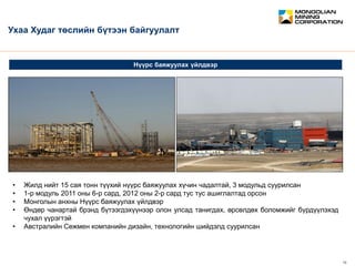 February 2012 10
CONFIDENTIAL
Нүүрс баяжуулах үйлдвэр
Ухаа Худаг төслийн бүтээн байгуулалт
• Жилд нийт 15 сая тонн түүхий нүүрс баяжуулах хүчин чадалтай, 3 модульд суурилсан
• 1-р модуль 2011 оны 6-р сард, 2012 оны 2-р сард тус тус ашиглалтад орсон
• Монголын анхны Нүүрс баяжуулах үйлдвэр
• Өндөр чанартай брэнд бүтээгдэхүүнээр олон улсад танигдах, өрсөлдөх боломжийг бүрдүүлэхэд
чухал үүрэгтэй
• Австралийн Сежмен компанийн дизайн, технологийн шийдэлд суурилсан
 
