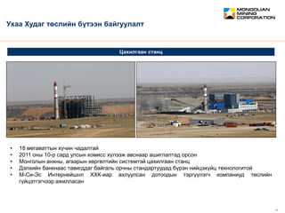 February 2012 11
CONFIDENTIAL
Цахилгаан станц
Ухаа Худаг төслийн бүтээн байгуулалт
• 18 мегаваттын хүчин чадалтай
• 2011 оны 10-р сард улсын комисс хүлээж авснаар ашиглалтад орсон
• Монголын анхны, агаарын хөргөлтийн системтэй цахилгаан станц
• Дэлхийн банкнаас тавигддаг байгаль орчны стандартуудад бүрэн нийцэхүйц технологитой
• М-Си-Эс Интернейшнл ХХК-иар ахлуулсан дотоодын тэргүүлэгч компаниуд төслийн
гүйцэтгэгчээр ажилласан
 
