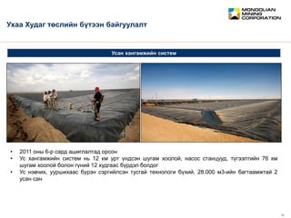 February 2012 12
CONFIDENTIAL
Усан хангамжийн систем
Ухаа Худаг төслийн бүтээн байгуулалт
• 2011 оны 6-р сард ашиглалтад орсон
• Ус хангамжийн систем нь 12 км урт үндсэн шугам хоолой, насос станцууд, түгээлтийн 76 км
шугам хоолой болон гүний 12 худгаас бүрдэл болдог
• Ус нэвчих, ууршихаас бүрэн сэргийлсэн тусгай технологи бүхий, 28.000 м3-ийн багтаамжтай 2
усан сан
 