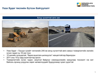 February 2012 13
CONFIDENTIAL
Хатуу хучилттай авто зам
Ухаа Худаг төслийн бүтээн байгуулалт
• Ухаа Худаг – Гашуун сухайт чиглэлийн 245 км хатуу хучилттай авто замын тээвэрлэлтийн жилийн
хүчин чадал нь 18 сая тонн
• 10 жилийн хугацаатай, “барих-ашиглах-шилжүүлэх” нөхцөлтэйгээр баригдсан
• 2011 оны 10-р сард ашиглалтад орсон
• Тээвэрлэлтийн хүчин чадал, аюулгүй байдлыг нэмэгдүүлэхийн хажуугаар тоосжилт гэх мэт
байгаль орчинд учруулах сөрөг нөлөөллүүдийг бууруулахад чухал үүрэгтэй
 