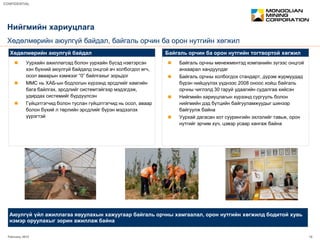 February 2012 15
CONFIDENTIAL
 Уурхайн ажиллагсад болон уурхайн бүсэд нэвтэрсэн
хэн бүхний аюулгүй байдалд онцгой ач холбогдол өгч,
осол аваарын хэмжээг “0” байлгахыг зорьдог
 ММС нь ХАБ-ын бодлогын хүрээнд эрсдлийг хамгийн
бага байлгах, эрсдлийг системтэйгээр мэдэгдэж,
удирдах системийг бүрдүүлсэн
 Гүйцэтгэгчид болон туслан гүйцэтгэгчид нь осол, аваар
болон бүхий л төрлийн эрсдлийг бүрэн мэдээлэх
үүрэгтэй
 Байгаль орчны менежментэд компанийн зүгээс онцгой
анхаарал хандуулдаг
 Байгаль орчны холбогдох стандарт, дүрэм журмуудад
бүрэн нийцүүлэх үүднээс 2008 оноос хойш байгаль
орчны чиглэлд 30 гаруй удаагийн судалгаа хийсэн
 Нийгмийн хариуцлагын хүрээнд сургууль болон
нийгмийн дэд бүтцийн байгууламжуудыг шинээр
байгуулж байна
 Уурхай дагасан хот суурингийн эхлэлийг тавьж, орон
нутгийг эрчим хүч, цэвэр усаар хангаж байна
Нийгмийн хариуцлага
Хөдөлмөрийн аюулгүй байдал, байгаль орчин ба орон нутгийн хөгжил
Хөдөлмөрийн аюулгүй байдал Байгаль орчин ба орон нутгийн тогтвортой хөгжил
Аюулгүй үйл ажиллагаа явуулахын хажуугаар байгаль орчны хамгаалал, орон нутгийн хөгжилд бодитой хувь
нэмэр оруулахыг зорин ажиллаж байна
 