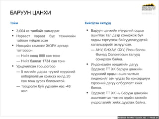 ERDENES TAVAN TOLGOI JSC // PAGE 21
Тойм Хийгдсэн ажлууд
БАРУУН ЦАНХИ
 3,004 га талбайг хамардаг.
 Норвест хараат бус техникийн
тайлан гүйцэтгэсэн
 Нөөцийн хэмжээг ЖОРК аргаар
тогтоосон
— Нийт нөөц 888 сая тонн
— Нийт баялаг 1734 сая тонн
 Урьдчилсан тооцоогоор
— 5 жилийн дараа түүхий нүүрсний
олборлолтын хэмжээ жилд 20
сая тонн хүрэх боломжтой.
— Тооцоолж буй уурхайн нас -48
жил
 Баруун цанхийн нүүрсний ордыг
ашиглах тал дээр сонирхож буй
гадны тэргүүлэх байгууллагуудтай
хэлэлцээрийг эхлүүлсэн.
— АНУ, БНХАУ, ОХУ, Япон болон
Өмнөд Солонгосын талууд
сонирхож байна.
 Индонезийн жишигийн дагуу
Эрдэнэс ТТ ХК баруун цанхийн
нүүрсний ордын ашиглалтын
лицензийг авч үлдэх ба консерциум
гэрээний дагуу олборлолт хийх
болно.
 Эрдэнэс ТТ ХК нь Баруун цанхийн
ашиглалтын техник эдийн засгийн
үндэслэлийг хийж дуусгаж байна.
 