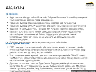 ERDENES TAVAN TOLGOI JSC // PAGE 23
ДЭД БҮТЭЦ
Ус хангамж
 Зүүн цанхиас баруун тийш 65 км зайд байрлах Балгасын Улаан Нуурын гүний
усыг хэрэглэхийг засгийн газар зөвшөөрсөн.
 Тооцоолж буйгаар Угаах үйлвэрийн усны хэрэгоээ 200 литр/секунд
 Тооцоолж буйгаар 300MW цахилгаан станцийн усны хэрэглээ 35 литр/секунд
 Эрдэнэс ТТ БУНуурын усны нөөцөөс 151 литр/сек хэрэглэх зөвшөөрөлтэй.
 Компани 2013 оны эхний хагаст БУНуураас уурхай хүртэл ус дамжуулах
хоолой барих төлөвлөгөөтэй байгаа. Нүүрс угаах үйлдэрийн эхний
бүтээгдэхүүн гарах 2014 оны эхний улиралд ус дамжуулах хоолой
ашиглалтанд орно.
 Компани нэмэлт усны эх үүсвэрийн хайгуулыг хийж байна.Эрчим хүчний хангамж
 2013 оны эцэс хүртэл компанийн үйл ажиллагааг хангах зорилгоор төвийн
сүлжээнд (CES Grid) холбогдох төлөвлөгөөтэй байна. Одоогоор уурхай дээр
дизель цахилгаан үүсгэвэр хэрэглэж байна.
 Урт хугацааны эрчим хүчний хэрэгцээг хангахын тулд өөрийн 300MW (хоёр
150MW хүчин чадалтай) дулааны цахилгаан станц барих техник эдийн засгийн
үндэслэл хийж дуусгаад байна.
 Дулааны цахилгаан станц нь Зүүн болон Баруун цанхийн үйл ажиллагаанд
хангалттай ба илүү гарсан эрчим хүчийг бусад уурхайд зарах, мөн Монголын
төвийн сүлжээнд холбох, Оюу Толгойн өвөр Монголын Сүлжээгээр БНХАУ-д
худалдах боломжтой.
 