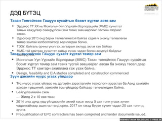 ERDENES TAVAN TOLGOI JSC // PAGE 24
Таван Толгойгоос Гашуун сухайтын боомт хүртэл авто зам
ДЭД БҮТЭЦ
 Эрдэнэс ТТ ХК нь Монголын Уул Уурхайн Корпорацийн (MMC) хучилтат
замын хажуугаар сайжруулсан зам тавих зөвшөөрлийг Засгийн газраас
авсан.
 Одоогоор 2013 онд барих төлөвлөгөөтэй байгаа хэдий ч энэхүү төлөвлөгөө
төмөр замтай холбоотойгоор өөрчлөгдөж болно.
 ТЭЗҮ, байгаль орчны үнэлгээ, загварын ажлууд эхлэх гэж байгаа
 MMC-тэй хамтран хучилтат замын хүчин чадал болон аюулгүй байдлыг
сайжруулна.
 Тус нүүрс угаах үйлвэр нь дэлхийн зэрэглэлийн технологи хэрэглэх ба Азид хамгийн
ахисан түвшиний, хамгийн том үйлдвэр байхаар төлөвлөгдөж байна.
 Байгууламжийн схем
— Жилд 2 x 10 сая тонн
 2014 оны дунд үед үйлдвэрийн эхний хэсэг жилд 5 сая тонн угаах хүчин
чадалтайгаар ашиглалтанд орно. 2017 он гэхэд бүрэн хүчин чадал 20 сая тонн-д
хүрнэ.
 Prequalification of EPC contractors has been completed and tender documents issued.
Зүүн цанхийн нүүрс угаах үйлдвэр
Таван толгойгоос Гашуун сухайт хүртэл төмөр зам
 Монголын Уул Уурхайн Корпораци (MMC) Таван толгойгоос Гашуун сухайтын
боомт хүртэл төмөр зам тавих тусгай зөвшөөрөл авсан ба энэхүү төсөл дээр
Эрдэнэс ТТ хамтарч ажиллана гэж үзэж байна.
 Design, feasibility and EIA studies completed and construction commenced
 