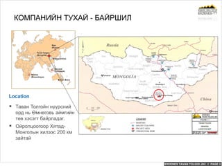 ERDENES TAVAN TOLGOI JSC // PAGE 3
Location
КОМПАНИЙН ТУХАЙ - БАЙРШИЛ
 Таван Толгойн нүүрсний
орд нь Өмнөговь аймгийн
төв хэсэгт байрладаг.
 Ойролцоогоор Хятад-
Монголын хилээс 200 км
зайтай
 