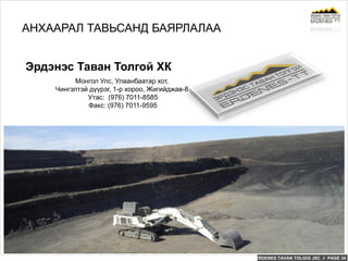 ERDENES TAVAN TOLGOI JSC // PAGE 34
Монгол Улс, Улаанбаатар хот,
Чингэлтэй дүүрэг, 1-р хороо, Жигийджав-8
Утас: (976) 7011-8585
Факс: (976) 7011-9595
Эрдэнэс Таван Толгой ХК
АНХААРАЛ ТАВЬСАНД БАЯРЛАЛАА
 