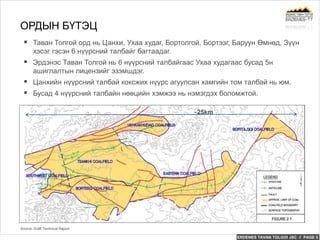 ERDENES TAVAN TOLGOI JSC // PAGE 5
 Таван Толгой орд нь Цанхи, Ухаа худаг, Бортолгой, Бортээг, Баруун Өмнөд, Зүүн
хэсэг гэсэн 6 нүүрсний талбайг багтаадаг.
 Эрдэнэс Таван Толгой нь 6 нүүрсний талбайгаас Ухаа худагаас бусад 5н
ашиглалтын лицензийг эзэмшдэг.
 Цанхийн нүүрсний талбай коксжих нүүрс агуулсан хамгийн том талбай нь юм.
 Бусад 4 нүүрсний талбайн нөөцийн хэмжээ нь нэмэгдэх боломжтой.
ОРДЫН БҮТЭЦ
Source: Draft Technical Report
~25km
 