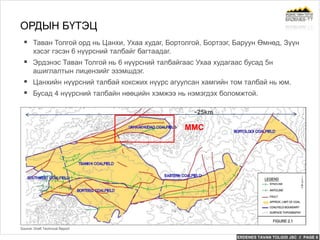 ERDENES TAVAN TOLGOI JSC // PAGE 6
 Таван Толгой орд нь Цанхи, Ухаа худаг, Бортолгой, Бортээг, Баруун Өмнөд, Зүүн
хэсэг гэсэн 6 нүүрсний талбайг багтаадаг.
 Эрдэнэс Таван Толгой нь 6 нүүрсний талбайгаас Ухаа худагаас бусад 5н
ашиглалтын лицензийг эзэмшдэг.
 Цанхийн нүүрсний талбай коксжих нүүрс агуулсан хамгийн том талбай нь юм.
 Бусад 4 нүүрсний талбайн нөөцийн хэмжээ нь нэмэгдэх боломжтой.
ОРДЫН БҮТЭЦ
Source: Draft Technical Report
~25km
MMC
 