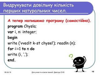 06.04.16 Для учнів 4-х класів гімназії. Дмитрук О.Ю. 12
Видрукувати довільну кількість
перших натуральних чисел.
А тепер напишемо програму (cамостійно).
program Chysla;
var i, n: integer;
begin
write (‘vvedit k-st chysel’); readln (n);
for i:=1 to n do
write (i, ‘,’); 
еnd.
 