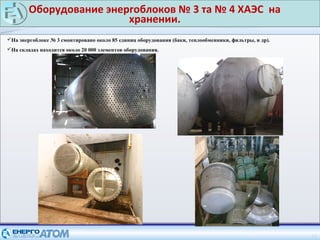 Оборудование энергоблоков № 3 та № 4 ХАЭС на
хранении.
12
На энергоблоке № 3 смонтировано около 85 единиц оборудования (баки, теплообменники, фильтры, и др).
На складах находится около 20 000 элементов оборудования.
 