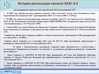 14
Для завершения строительства энергоблоков №3,4 Хмельницкой АЭС :
 В 2005 году Правительством принято решение “Про підготовчі заходи щодо будівництва нових
енергоблоків Хмельницької АЕС” (распоряжение КМУ от 21 июля 2005 г. N 281-р) .
 В 2008 году проведен международный конкурс по выбору типа РУ для строительства энергоблоков
№3,4 ХАЭС. Конкурсной комиссией выбран проект ВВЭР-1000/В-392Б, который был представлен ЗАО
«Атомстройэкспорт», ГК “Росатом” (РФ).
 9 июня 2010 года между Кабинетом Министров Украины и Правительством Российской Федерации
было подписано Соглашение о сотрудничестве при строительстве энергоблоков № 3 и №4 Хмельницкой
АЭС;
Кабинетом Министров Украины одобрено технико-экономическое обоснование (ТЭО) распоряжение
от 4 июля 2012 г. № 498-р ;
принят Закон Украины от 6 сентября 2012 года № 5217-VI «Про розміщення, проектування і
будівництво енергоблоків № 3 и 4 Хмельницької АЕС».
В связи с невыполнением российской стороной своих обязанностей в соответствии с
положениями Межправительственного соглашения и ухудшением российско-украинских отношений
были приняты:
 Закон Украины от 16.09.2015 № 696-VIII «Про припинення дії Угоди між Кабінетом Міністрів
України та Урядом Російської Федерації про співробітництво в будівництві енергоблоків № 3 та 4
Хмельницької АЕС»;
 Закон Украины от 16.09.2015 № 697-VIII «Про визначенням таким, що втратив чинність, Закону
України «Про розміщення, проектування та будівництво енергоблоків № 3 і 4 Хмельницької атомної
електричної станції»
История реализации проекта ХАЭС-3,4
 