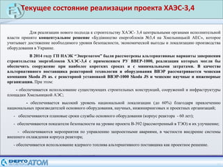 15
Для реализации нового подхода к строительству ХАЭС- 3,4 центральными органами исполнительной
власти принято концептуальное решение «Будівництво енергоблоків №3,4 на Хмельницькій АЕС», которое
учитывает достижение необходимого уровня безопасности, экономической выгоды и локализацию производства
оборудования в Украине.
В 2014 году ГП НАЭК “Энергоатом” были рассмотрены альтернативные варианты завершения
строительства энергоблоков ХАЭС-3,4 с применением РУ ВВЕР-1000, реализация которых могли бы
обеспечить сооружение при наиболее коротких сроках и с минимальными затратами. В качестве
альтернативного поставщика реакторной технологии и оборудования ВВЭР рассматривается чешская
компания Skoda JS as. с реакторной установкой ВВЭР-1000 Skoda JS и чешские научные и инженерные
организации. При этом:
- обеспечивается использование существующих строительных конструкций, сооружений и инфраструктуры
площадки Хмельницкой АЭС;
- обеспечивается высокий уровень национальной локализации (до 60%) благодаря привлечению
национальных производителей основного оборудования, научных, инжиниринговых и проектных организаций;
- обеспечиваются плановые сроки службы основного оборудования (корпус реактора - 60 лет);
- обеспечиваются показатели безопасности на уровне проекта В-392 (рассмотренный в ТЭО) и их улучшение;
- обеспечиваются мероприятия по управлению запроектными авариями, в частности внедрение системы
внешнего охлаждения корпуса реактора;
- обеспечивается использование ядерного топлива альтернативного поставщика как проектное решение.
Текущее состояние реализации проекта ХАЭС-3,4
 