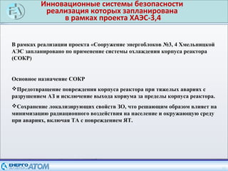 Инновационные системы безопасности
реализация которых запланирована
в рамках проекта ХАЭС-3,4
16
В рамках реализации проекта «Сооружение энергоблоков №3, 4 Хмельницкой
АЭС запланировано по применение системы охлаждения корпуса реактора
(СОКР)
Основное назначение СОКР
Предотвращение повреждения корпуса реактора при тяжелых авариях с
разрушением АЗ и исключение выхода кориума за пределы корпуса реактора.
Сохранение локализирующих свойств ЗО, что решающим образом влияет на
минимизацию радиационного воздействия на население и окружающую среду
при авариях, включая ТА с повреждением ЯТ.
 