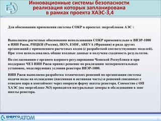 Инновационные системы безопасности
реализация которых запланирована
в рамках проекта ХАЭС-3,4
18
Для обоснования применения системы СОКР в проектах энергоблоков АЭС :
Выполнены расчетные обоснования использования СОКР применительно к ВВЭР-1000
в ИЯИ Ржеж, РНЦКН (Россия), IRSN, ESDF, AREVA (Франция) и ряда других
организаций с применением расчетных кодов (с разработкой соответствующих моделей).
При этом использовались общие входные данные и получена сходимость результатов.
По согласованию с органом ядерного регулирования Чешской Республики и при
поддержке ЧЕЗ ИЯИ Ржеж принял решение по реализации экспериментальных
установок, моделирующих условия реактора ВВЭР-1000.
ИЯИ Ржеж выполнена разработка технических решений по организации системы
подачи воды на охлаждение (пассивная и активная часть) и решений связанных с
отводом пара в контаймент через опорную ферму шахты реактора. Совместно с ОП
ХАЭС (на энергоблоке №3) проводятся натуральные замеры и обследования в зоне
шахты реактора.
 
