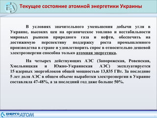 Текущее состояние атомной энергетики Украины
2
В условиях значительного уменьшения добычи угля в
Украине, высоких цен на органическое топливо и нестабильности
мировых рынков природного газа и нефти, обеспечить на
достижимую перспективу поддержку роста промышленного
производства в стране и удовлетворить спрос в относительно дешевой
электроэнергии способна только атомная энергетика.
На четырех действующих АЭС (Запорожская, Ровенская,
Хмельницкая и Южно-Украинская АЭС) эксплуатируется
15 ядерных энергоблоков общей мощностью 13,835 ГВт. За последние
5 лет доля АЭС в общем объеме выработки электроэнергии в Украине
составляла 47-48%, а за последний год даже больше 50%.
 