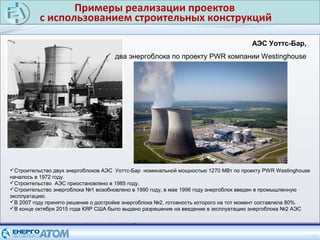 Примеры реализации проектов
с использованием строительных конструкций
24
АЭС Уоттс-Бар,
два энергоблока по проекту PWR компании Westinghouse
Строительство двух энергоблоков АЭС Уоттс-Бар номинальной мощностью 1270 МВт по проекту PWR Westinghouse
началось в 1972 году.
Строительство АЭС приостановлено в 1985 году.
Строительство энергоблока №1 возобновлено в 1990 году, в мае 1996 году энергоблок введен в промышленную
эксплуатацию.
В 2007 году принято решение о достройке энергоблока №2, готовность которого на тот момент составляла 80%.
В конце октября 2015 года КЯР США было выдано разрешение на введение в эксплуатацию энергоблока №2 АЭС
 