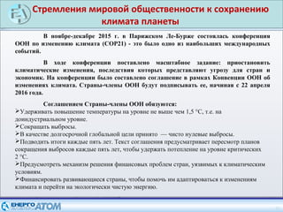 Стремления мировой общественности к сохранению
климата планеты
25
В ноябре-декабре 2015 г. в Парижском Ле-Бурже состоялась конференция
ООН по изменению климата (СОР21) - это было одно из наибольших международных
событий.
В ходе конференции поставлено масштабное задание: приостановить
климатические изменения, последствия которых представляют угрозу для стран и
экономик. На конференции было составлено соглашение в рамках Конвенции ООН об
изменениях климата. Страны-члены ООН будут подписывать ее, начиная с 22 апреля
2016 года.
Соглашением Страны-члены ООН обязуются:
Удерживать повышение температуры на уровне не выше чем 1,5 °C, т.е. на
доиндустриальном уровне.
Сокращать выбросы.
В качестве долгосрочной глобальной цели принято — чисто нулевые выбросы.
Подводить итоги каждые пять лет. Текст соглашения предусматривает пересмотр планов
сокращения выбросов каждые пять лет, чтобы удержать потепление на уровне критических
2 °C.
Предусмотреть механизм решения финансовых проблем стран, уязвимых к климатическим
условиям.
Финансировать развивающиеся страны, чтобы помочь им адаптироваться к изменениям
климата и перейти на экологически чистую энергию.
 