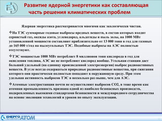 Развитие ядерной энергетики как составляющая
часть решения климатических проблем
26
Ядерная энергетика рассматривается многими как экологически чистая.
На ТЭС суммарные годовые выбросы вредных веществ, в состав которых входят
сернистый газ, оксиды азота, углеводород, альдегиды и пыль золы, на 1000 МВт
установленной мощности составляют приблизительно от 13 000 тонн в год для газовых
до 165 000 т/год на пылеугольных ТЭС. Подобные выбросы на АЭС полностью
отсутствуют.
ТЭС мощностью 1000 МВт потребляет 8 миллионов тонн кислорода в год для
окисления топлива, АЭС же не потребляют кислород вообще. Угольная станция дает
больший удельный (на единицу произведенной электроэнергии) выброс радиоактивных
веществ. В угле всегда содержаться природные радиоактивные вещества, при сжигании
которого они практически полностью попадают в окружающую среду. При этом
удельная активность выбросов ТЭС в несколько раз выше, чем для АЭС.
Атомные электростанции почти не осуществляют выбросов CO2, в тоже время как
атомная промышленность признана одной из наиболее безопасных производств,
подкрепленных высокими стандартами безопасности и международного сотрудничества
на основе эволюции технологий и уроков по опыту эксплуатации.
 