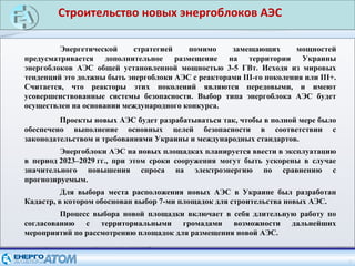 Строительство новых энергоблоков АЭС
4
Энергетической стратегией помимо замещающих мощностей
предусматривается дополнительное размещение на территории Украины
энергоблоков АЭС общей установленной мощностью 3-5 ГВт. Исходя из мировых
тенденций это должны быть энергоблоки АЭС с реакторами III-го поколения или III+.
Считается, что реакторы этих поколений являются передовыми, и имеют
усовершенствованные системы безопасности. Выбор типа энергоблока АЭС будет
осуществлен на основании международного конкурса.
Проекты новых АЭС будет разрабатываться так, чтобы в полной мере было
обеспечено выполнение основных целей безопасности в соответствии с
законодательством и требованиями Украины и международных стандартов.
Энергоблоки АЭС на новых площадках планируется ввести в эксплуатацию
в период 2023–2029 гг., при этом сроки сооружения могут быть ускорены в случае
значительного повышения спроса на электроэнергию по сравнению с
прогнозируемым.
Для выбора места расположения новых АЭС в Украине был разработан
Кадастр, в котором обоснован выбор 7-ми площадок для строительства новых АЭС.
Процесс выбора новой площадки включает в себя длительную работу по
согласованию с территориальными громадами возможности дальнейших
мероприятий по рассмотрению площадок для размещения новой АЭС.
 