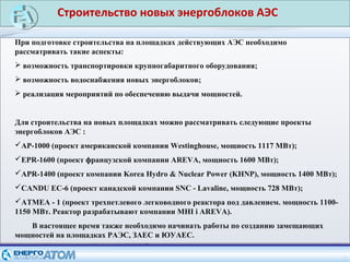 5
При подготовке строительства на площадках действующих АЭС необходимо
рассматривать такие аспекты:
 возможность транспортировки крупногабаритного оборудования;
 возможность водоснабжения новых энергоблоков;
 реализация мероприятий по обеспечению выдачи мощностей.
Для строительства на новых площадках можно рассматривать следующие проекты
энергоблоков АЭС :
АР-1000 (проект американской компании Westinghouse, мощность 1117 МВт);
EPR-1600 (проект французской компании AREVA, мощность 1600 МВт);
APR-1400 (проект компании Korea Hydro & Nuclear Power (KHNP), мощность 1400 МВт);
CANDU EC-6 (проект канадской компании SNC - Lavaline, мощность 728 МВт);
ATMEA - 1 (проект трехпетлевого легководного реактора под давлением. мощность 1100-
1150 МВт. Реактор разрабатывают компании MHI і AREVA).
В настоящее время также необходимо начинать работы по созданию замещающих
мощностей на площадках РАЭС, ЗАЕС и ЮУАЕС.
Строительство новых энергоблоков АЭС
 