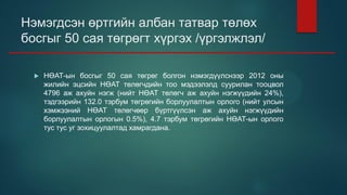 Нэмэгдсэн өртгийн албан татвар төлөх
босгыг 50 сая төгрөгт хүргэх /үргэлжлэл/
 НӨАТ-ын босгыг 50 сая төгрөг болгон нэмэгдүүлснээр 2012 оны
жилийн эцсийн НӨАТ төлөгчдийн тоо мэдээлэлд суурилан тооцвол
4796 аж ахуйн нэгж (нийт НӨАТ төлөгч аж ахуйн нэгжүүдийн 24%),
тэдгээрийн 132.0 тэрбум төгрөгийн борлуулалтын орлого (нийт улсын
хэмжээний НӨАТ төлөгчөөр бүртгүүлсэн аж ахуйн нэгжүүдийн
борлуулалтын орлогын 0.5%), 4.7 тэрбум төгрөгийн НӨАТ-ын орлого
тус тус уг зохицуулалтад хамрагдана.
 