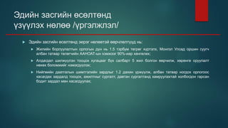 Эдийн засгийн өсөлтөнд
үзүүлэх нөлөө /үргэлжлэл/
 Эдийн засгийн өсөлтөнд эерэг нөлөөтэй өөрчлөлтүүд нь:
 Жилийн борлуулалтын орлогын дүн нь 1.5 тэрбум төгрөг хүртэлх, Монгол Улсад оршин суугч
албан татвар төлөгчийн ААНОАТ-ын хэмжээг 90%-иар хөнгөлөх;
 Алдагдал шилжүүлэн тооцох хугацааг бүх салбарт 5 жил болгон өөрчилж, хөрөнгө оруулалт
нөхөх боломжийг нэмэгдүүлэх;
 Нийгмийн даатгалын шимтгэлийн зардлыг 1.2 дахин үржүүлж, албан татвар ногдох орлогоос
хасагдах зардалд тооцох, ажилтныг сургалт, давтан сургалтанд хамруулахтай холбогдон гарсан
бодит зардал мөн хасагдуулах;
 